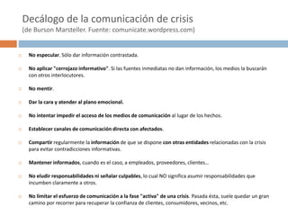 Decálogo de la comunicación de crisis
(de Burson Marsteller. Fuente: comunicate.wordpress.com)
 No especular. Sólo dar información contrastada.
 No aplicar "cerrojazo informativo". Si las fuentes inmediatas no dan información, los medios la buscarán
con otros interlocutores.
 No mentir.
 Dar la cara y atender al plano emocional.
 No intentar impedir el acceso de los medios de comunicación al lugar de los hechos.
 Establecer canales de comunicación directa con afectados.
 Compartir regularmente la información de que se dispone con otras entidades relacionadas con la crisis
para evitar contradicciones informativas.
 Mantener informados, cuando es el caso, a empleados, proveedores, clientes…
 No eludir responsabilidades ni señalar culpables, lo cual NO significa asumir responsabilidades que
incumben claramente a otros.
 No limitar el esfuerzo de comunicación a la fase "activa" de una crisis. Pasada ésta, suele quedar un gran
camino por recorrer para recuperar la confianza de clientes, consumidores, vecinos, etc.
 