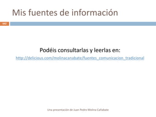 Mis fuentes de información
Podéis consultarlas y leerlas en:
http://delicious.com/molinacanabate/fuentes_comunicacion_tradicional
Una presentación de Juan Pedro Molina Cañabate
642
 