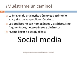 ¡Muéstrame un camino!
 La Imagen de una Institución no es patrimonio
suyo, sino de sus públicos (Capriotti)
 Los públicos no son homogéneos y estáticos, sino
fragmentados, heterogéneos y dinámicos
 ¿Cómo llegar a esos públicos?
Social media
Una presentación de Juan Pedro Molina Cañabate
647
 