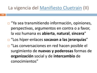 La vigencia del Manifiesto Cluetrain (II)
 “Ya sea transmitiendo información, opiniones,
perspectivas, argumentos en contra o a favor,
la voz humana es abierta, natural, sincera”
 “Los híper-enlaces socavan a las jerarquías”
 “Las conversaciones en red hacen posible el
surgimiento de nuevas y poderosas formas de
organización social y de intercambio de
conocimientos”
650
 