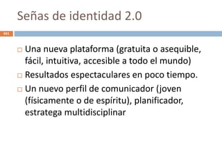 Señas de identidad 2.0
 Una nueva plataforma (gratuita o asequible,
fácil, intuitiva, accesible a todo el mundo)
 Resultados espectaculares en poco tiempo.
 Un nuevo perfil de comunicador (joven
(físicamente o de espíritu), planificador,
estratega multidisciplinar
651
 
