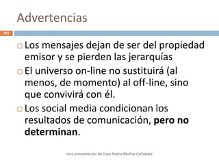 Advertencias
 Los mensajes dejan de ser del propiedad
emisor y se pierden las jerarquías
 El universo on-line no sustituirá (al
menos, de momento) al off-line, sino
que convivirá con él.
 Los social media condicionan los
resultados de comunicación, pero no
determinan.
Una presentación de Juan Pedro Molina Cañabate
653
 