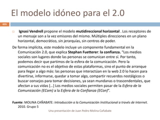 El modelo idóneo para el 2.0
 Ignasi Vendrell propone el modelo mutidireccional horizontal . Los receptores de
un mensaje son a la vez emisores del mismo. Múltiples direcciones en un plano
horizontal, democrático, sin jerarquías, sin centros de poder.
De forma implícita, este modelo incluye un componente fundamental en la
Comunicación 2.0, que explica Stephan Fuetterer: la confianza. “Los medios
sociales son lugares donde las personas se comunican entre sí. Por tanto,
podemos decir que partimos de la esfera de la comunicación. Pero la
comunicación no es el objetivo de estas plataformas, sino el punto de arranque
para llegar a algo más: las personas que interactúan en la web 2.0 lo hacen para
divertirse, informarse, quedar a tomar algo, compartir recuerdos nostálgicos o
buscar consejos para tomar decisiones, ya sean mundanas o trascendentales, que
afectan a sus vidas […] Los medios sociales permiten pasar de la Esfera de la
Comunicación (ECom) a la Esfera de la Confianza (ECon)”.
Fuente: MOLINA CAÑABATE: Introducción a la Comunicación Institucional a través de Internet.
2010. Grupo 5
Una presentación de Juan Pedro Molina Cañabate
655
 