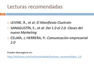 Lecturas recomendadas
 LEVINE, R., et al: El Manifiesto Cluetrain
 SANAGUSTÍN, E., et al: Del 1.0 al 2.0. Claves del
nuevo Marketing
 CELAYA, J; HERRERA, P.: Comunicación empresarial
2.0
Pueden descargarse en:
http://delicious.com/molinacanabate/lecturas_recomendadas_2.0
659
 