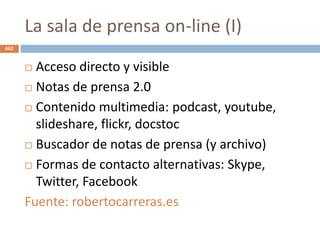 La sala de prensa on-line (I)
662
 Acceso directo y visible
 Notas de prensa 2.0
 Contenido multimedia: podcast, youtube,
slideshare, flickr, docstoc
 Buscador de notas de prensa (y archivo)
 Formas de contacto alternativas: Skype,
Twitter, Facebook
Fuente: robertocarreras.es
 