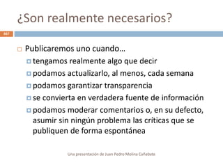 ¿Son realmente necesarios?
Una presentación de Juan Pedro Molina Cañabate
667
 Publicaremos uno cuando…
 tengamos realmente algo que decir
 podamos actualizarlo, al menos, cada semana
 podamos garantizar transparencia
 se convierta en verdadera fuente de información
 podamos moderar comentarios o, en su defecto,
asumir sin ningún problema las críticas que se
publiquen de forma espontánea
 