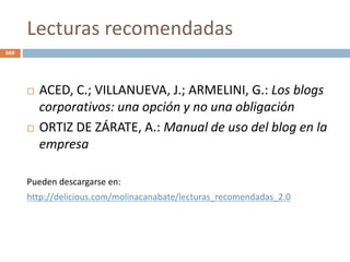 Lecturas recomendadas
 ACED, C.; VILLANUEVA, J.; ARMELINI, G.: Los blogs
corporativos: una opción y no una obligación
 ORTIZ DE ZÁRATE, A.: Manual de uso del blog en la
empresa
Pueden descargarse en:
http://delicious.com/molinacanabate/lecturas_recomendadas_2.0
669
 