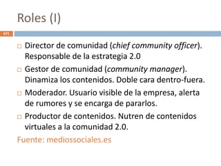 Roles (I)
 Director de comunidad (chief community officer).
Responsable de la estrategia 2.0
 Gestor de comunidad (community manager).
Dinamiza los contenidos. Doble cara dentro-fuera.
 Moderador. Usuario visible de la empresa, alerta
de rumores y se encarga de pararlos.
 Productor de contenidos. Nutren de contenidos
virtuales a la comunidad 2.0.
Fuente: mediossociales.es
671
 
