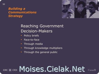 Moises.Cielak.Net
50
Building a
Communications
Strategy
Reaching Government
Decision-Makers
• Policy briefs
• Face-to-face
• Through media
• Through knowledge multipliers
• Through the general public
 