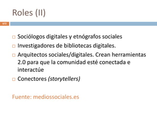 Roles (II)
 Sociólogos digitales y etnógrafos sociales
 Investigadores de bibliotecas digitales.
 Arquitectos sociales/digitales. Crean herramientas
2.0 para que la comunidad esté conectada e
interactúe
 Conectores (storytellers)
Fuente: mediossociales.es
672
 