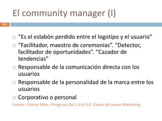 El community manager (I)
 “Es el eslabón perdido entre el logotipo y el usuario”
 “Facilitador, maestro de ceremonias”. “Detector,
facilitador de oportunidades”. “Cazador de
tendencias”
 Responsable de la comunicación directa con los
usuarios
 Responsable de la personalidad de la marca entre los
usuarios
 Corporativo o personal
Fuente: Chema Mtez.-Priego en Del 1.0 al 2.0. Claves del nuevo Marketing
673
 