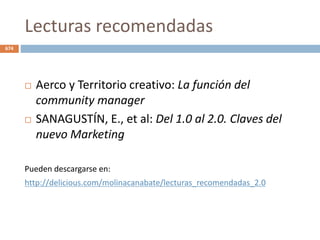 Lecturas recomendadas
 Aerco y Territorio creativo: La función del
community manager
 SANAGUSTÍN, E., et al: Del 1.0 al 2.0. Claves del
nuevo Marketing
Pueden descargarse en:
http://delicious.com/molinacanabate/lecturas_recomendadas_2.0
674
 