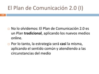 El Plan de Comunicación 2.0 (I)
 No lo olvidemos: El Plan de Comunicación 2.0 es
un Plan tradicional, aplicando los nuevos medios
online.
 Por lo tanto, la estrategia será casi la misma,
aplicando el sentido común y atendiendo a las
circunstancias del medio
676
 