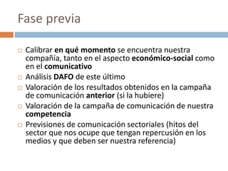 Fase previa
 Calibrar en qué momento se encuentra nuestra
compañía, tanto en el aspecto económico-social como
en el comunicativo
 Análisis DAFO de este último
 Valoración de los resultados obtenidos en la campaña
de comunicación anterior (si la hubiere)
 Valoración de la campaña de comunicación de nuestra
competencia
 Previsiones de comunicación sectoriales (hitos del
sector que nos ocupe que tengan repercusión en los
medios y que deben ser nuestra referencia)
 
