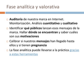 Fase analítica y valorativa
 Auditoría de nuestra marca en Internet.
Monitorización. Análisis cuantitativo y cualitativo
 Identificar qué públicos lanzan esos mensajes de la
marca. Hallar dónde se encuentran y saber cuáles
son sus motivaciones
 Calibrar si nuestros mensajes han llegado hasta
ellos y si tienen pregnancia
 La fase analítica puede llevarse a la práctica gracias
a estas herramientas
 