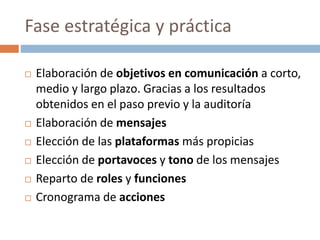 Fase estratégica y práctica
 Elaboración de objetivos en comunicación a corto,
medio y largo plazo. Gracias a los resultados
obtenidos en el paso previo y la auditoría
 Elaboración de mensajes
 Elección de las plataformas más propicias
 Elección de portavoces y tono de los mensajes
 Reparto de roles y funciones
 Cronograma de acciones
 