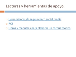 Lecturas y herramientas de apoyo
 Herramientas de seguimiento social media
 ROI
 Libros y manuales para elaborar un corpus teórico
 