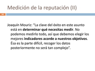 Medición de la reputación (II)
Joaquín Mouriz: “La clave del éxito en este asunto
está en determinar qué necesitas medir. No
podemos medirlo todo, así que debemos elegir los
mejores indicadores acorde a nuestros objetivos.
Ésa es la parte difícil, recoger los datos
posteriormente no será tan complejo”.
685
 