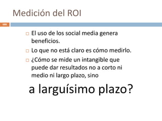 Medición del ROI
 El uso de los social media genera
beneficios.
 Lo que no está claro es cómo medirlo.
 ¿Cómo se mide un intangible que
puede dar resultados no a corto ni
medio ni largo plazo, sino
a larguísimo plazo?
688
 