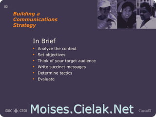 Moises.Cielak.Net
53
Building a
Communications
Strategy
In Brief
• Analyze the context
• Set objectives
• Think of your target audience
• Write succinct messages
• Determine tactics
• Evaluate
 