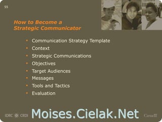 Moises.Cielak.Net
55
• Communication Strategy Template
• Context
• Strategic Communications
• Objectives
• Target Audiences
• Messages
• Tools and Tactics
• Evaluation
How to Become a
Strategic Communicator
 