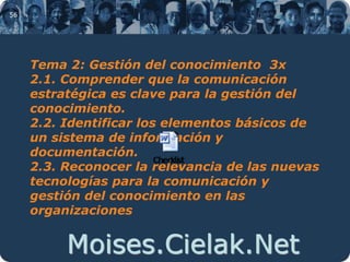 Moises.Cielak.Net
56
Tema 2: Gestión del conocimiento 3x
2.1. Comprender que la comunicación
estratégica es clave para la gestión del
conocimiento.
2.2. Identificar los elementos básicos de
un sistema de información y
documentación.
2.3. Reconocer la relevancia de las nuevas
tecnologías para la comunicación y
gestión del conocimiento en las
organizaciones
 