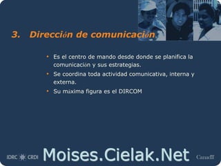 Moises.Cielak.Net
3. Dirección de comunicación
• Es el centro de mando desde donde se planifica la
comunicación y sus estrategias.
• Se coordina toda actividad comunicativa, interna y
externa.
• Su máxima figura es el DIRCOM
 