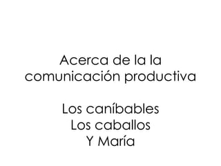 Acerca de la la
comunicación productiva
Los caníbables
Los caballos
Y María
 