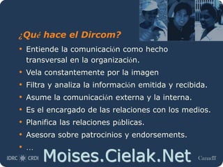 Moises.Cielak.Net
¿Qué hace el Dircom?
• Entiende la comunicación como hecho
transversal en la organización.
• Vela constantemente por la imagen
• Filtra y analiza la información emitida y recibida.
• Asume la comunicación externa y la interna.
• Es el encargado de las relaciones con los medios.
• Planifica las relaciones públicas.
• Asesora sobre patrocinios y endorsements.
• …
 