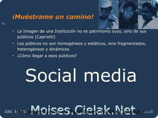 Moises.Cielak.Net
¡Muéstrame un camino!
• La Imagen de una Institución no es patrimonio suyo, sino de sus
públicos (Capriotti)
• Los públicos no son homogéneos y estáticos, sino fragmentados,
heterogéneos y dinámicos
• ¿Cómo llegar a esos públicos?
Social media
Una presentación de Juan Pedro Molina Cañabate
71
 