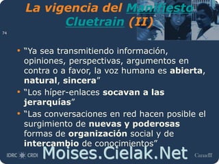 Moises.Cielak.Net
La vigencia del Manifiesto
Cluetrain (II)
• “Ya sea transmitiendo información,
opiniones, perspectivas, argumentos en
contra o a favor, la voz humana es abierta,
natural, sincera”
• “Los híper-enlaces socavan a las
jerarquías”
• “Las conversaciones en red hacen posible el
surgimiento de nuevas y poderosas
formas de organización social y de
intercambio de conocimientos”
74
 