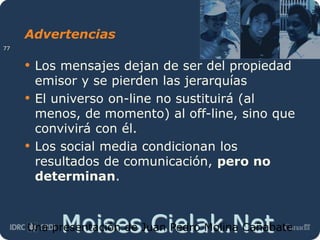 Moises.Cielak.Net
Advertencias
• Los mensajes dejan de ser del propiedad
emisor y se pierden las jerarquías
• El universo on-line no sustituirá (al
menos, de momento) al off-line, sino que
convivirá con él.
• Los social media condicionan los
resultados de comunicación, pero no
determinan.
Una presentación de Juan Pedro Molina Cañabate
77
 