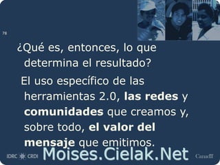 Moises.Cielak.Net
¿Qué es, entonces, lo que
determina el resultado?
El uso específico de las
herramientas 2.0, las redes y
comunidades que creamos y,
sobre todo, el valor del
mensaje que emitimos.
78
 