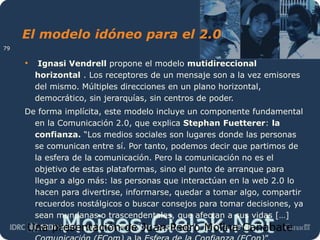 Moises.Cielak.Net
El modelo idóneo para el 2.0
• Ignasi Vendrell propone el modelo mutidireccional
horizontal . Los receptores de un mensaje son a la vez emisores
del mismo. Múltiples direcciones en un plano horizontal,
democrático, sin jerarquías, sin centros de poder.
De forma implícita, este modelo incluye un componente fundamental
en la Comunicación 2.0, que explica Stephan Fuetterer: la
confianza. “Los medios sociales son lugares donde las personas
se comunican entre sí. Por tanto, podemos decir que partimos de
la esfera de la comunicación. Pero la comunicación no es el
objetivo de estas plataformas, sino el punto de arranque para
llegar a algo más: las personas que interactúan en la web 2.0 lo
hacen para divertirse, informarse, quedar a tomar algo, compartir
recuerdos nostálgicos o buscar consejos para tomar decisiones, ya
sean mundanas o trascendentales, que afectan a sus vidas […]
Los medios sociales permiten pasar de la Esfera de laUna presentación de Juan Pedro Molina Cañabate
79
 