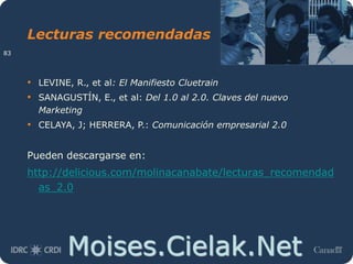 Moises.Cielak.Net
Lecturas recomendadas
• LEVINE, R., et al: El Manifiesto Cluetrain
• SANAGUSTÍN, E., et al: Del 1.0 al 2.0. Claves del nuevo
Marketing
• CELAYA, J; HERRERA, P.: Comunicación empresarial 2.0
Pueden descargarse en:
http://delicious.com/molinacanabate/lecturas_recomendad
as_2.0
83
 