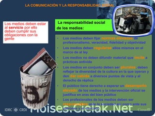 Moises.Cielak.Net
LA COMUNICACIÓN Y LA RESPONSABILIDAD SOCIAL
La responsabilidad social
de los medios:
Los medios deben estar
al servicio por ello
deben cumplir sus
obligaciones con la
gente • Los medios deben fijar normas elevadas de
profesionalismo, veracidad, fidelidad y objetividad
• Los medios deben regularse ellos mismos en el
marco de al ley
• Los medios no deben difundir material que incite a
prácticas antivida
• Los medios en conjunto deben ser plurales, deben
reflejar la diversidad de la cultura en la que operan y
den dar cabida a diversos puntos de vista y al
derecho de réplica
• El público tiene derecho a esperar un desempeño
elevado de los medios y la intervención oficial se
justifica en aras del bien público
• Los profesionales de los medios deben ser
responsables ante la sociedad así como ante sus
patrones y el mercado
 