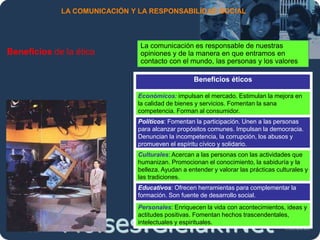 Moises.Cielak.Net
LA COMUNICACIÓN Y LA RESPONSABILIDAD SOCIAL
Beneficios de la ética
La comunicación es responsable de nuestras
opiniones y de la manera en que entramos en
contacto con el mundo, las personas y los valores
Beneficios éticos
Económicos: impulsan el mercado. Estimulan la mejora en
la calidad de bienes y servicios. Fomentan la sana
competencia. Forman al consumidor.
Políticos: Fomentan la participación. Unen a las personas
para alcanzar propósitos comunes. Impulsan la democracia.
Denuncian la incompetencia, la corrupción, los abusos y
promueven el espíritu cívico y solidario.
Culturales: Acercan a las personas con las actividades que
humanizan. Promocionan el conocimiento, la sabiduría y la
belleza. Ayudan a entender y valorar las prácticas culturales y
las tradiciones.
Educativos: Ofrecen herramientas para complementar la
formación. Son fuente de desarrollo social.
Personales: Enriquecen la vida con acontecimientos, ideas y
actitudes positivas. Fomentan hechos trascendentales,
intelectuales y espirituales.
 