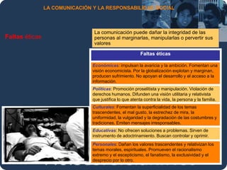 Moises.Cielak.Net
LA COMUNICACIÓN Y LA RESPONSABILIDAD SOCIAL
Faltas éticas
La comunicación puede dañar la integridad de las
personas al marginarlas, manipularlas o pervertir sus
valores
Faltas éticas
Económicas: impulsan la avaricia y la ambición. Fomentan una
visión economicista. Por la globalización explotan y marginan,
producen sufrimiento. No apoyan el desarrollo y el acceso a la
información.
Políticas: Promoción proselitista y manipulación. Violación de
derechos humanos. Difunden una visión utilitaria y relativista
que justifica lo que atenta contra la vida, la persona y la familia.
Culturales: Fomentan la superficialidad de los temas
trascendentes, el mal gusto, la estrechez de mira, la
uniformidad, la vulgaridad y la degradación de las costumbres y
tradiciones. Emiten mensajes irresponsables.
Educativas: No ofrecen soluciones a problemas. Sirven de
instrumento de adoctrinamiento. Buscan controlar y oprimir.
Personales: Dañan los valores trascendentes y relativizan los
temas morales, espirituales. Promueven el racionalismo
extremo y el escepticismo, el fanatismo, la exclusividad y el
desprecio por lo otro.
 
