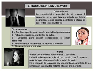 Característica
La característica esencial de al menos 2
semanas en el que hay un estado de ánimo
deprimido, o una pérdida de interés o placer en
casi todas las actividades.
Otros síntomas:
1 – Cambios apetito, peso, sueño y actividad psicomotora
2 - Falta de energía; sentimientos de culpa;
3 - Dificultad para pensar, concentrarse o tomar
decisiones
4 - Pensamientos recurrentes de muerte o ideación
5 - Planes o intentos suicidas
Curso
Suelen desarrollarse durante días o semanas
Lo habitual es que un episodio no tratado dure 6 meses o
más, independientemente de la edad de inicio.
En la mayoría de los casos hay una remisión completa de los
síntomas y la actividad retorna al nivel pre mórbido.
EPISODIO DEPRESIVO MAYOR
 