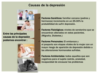 Causas de la depresión
Entre las principales
causas de la depresión
podemos encontrar :
 Factores Genéticos: familiar cercano (padres y
hermanos) incrementa en un 25-30% la
probabilidad de sufrir depresión.
 Factores Fisiológicos: niveles de serotonina que se
encuentran alterados en estos pacientes.
(Migraña, Diabetes.)
 Factores Personales: El embarazo y
el posparto son etapas vitales de la mujer con un
mayor riesgo de aparición de depresión debido a
las alteraciones hormonales sufridas.
 Factores Ambientales: todos aquellos que son
negativos para el sujeto (estrés, ansiedad,
incapacidad de encauzar los problemas
 