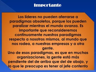 Importante

      Los líderes no pueden aferrarse a
 paradigmas obsoletos, porque los pueden
   paralizar mientras el mundo avanza. Es
       importante que reconsideremos
    continuamente nuestros paradigmas
 respecto a nosotros mismos, al mundo que
   nos rodea, a nuestras empresas y a otra
                    gente.
Uno de esos paradigmas, es que en muchas
     organizaciones, la gente está más
pendiente del de arriba que del de abajo, y
lo que le preocupa es tener al jefe contento
 