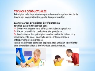 TECNICAS CONDUCTUALES.
Principios más importantes que subyacen la aplicación de la
teoría del comportamiento a la terapia familiar.
Las tres áreas principales de importancia
técnica para el terapeuta son:
1- Crear y mantener una alianza terapéutica positiva.
2- Hacer un análisis conductual del problema .
3- Implementar los principios conductuales de refuerzo y
modelamiento en el contexto de las intervenciones
interpersonales en proceso.
Tanto los clínicos como los especialistas utilizan libremente
una diversidad amplia de técnicas conductuales.
 