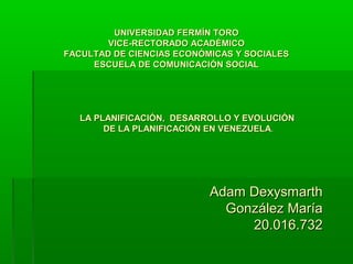 UNIVERSIDAD FERMÍN TORO
        VICE-RECTORADO ACADÉMICO
FACULTAD DE CIENCIAS ECONÓMICAS Y SOCIALES
     ESCUELA DE COMUNICACIÓN SOCIAL




  LA PLANIFICACIÓN, DESARROLLO Y EVOLUCIÓN
       DE LA PLANIFICACIÓN EN VENEZUELA.




                           Adam Dexysmarth
                             González María
                                20.016.732
 