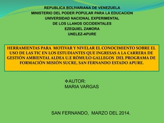 REPUBLICA BOLIVARIANA DE VENEZUELA
MINISTERIO DEL PODER POPULAR PARA LA EDUCACION
UNIVERSIDAD NACIONAL EXPERIMENTAL
DE LOS LLANOS OCCIDENTALES
EZEQUIEL ZAMORA
UNELEZ-APURE
AUTOR:
MARIA VARGAS
SAN FERNANDO, MARZO DEL 2014.
HERRAMIENTAS PARA MOTIVAR Y NIVELAR EL CONOCIMIENTO SOBRE EL
USO DE LAS TIC EN LOS ESTUDIANTES QUE INGRESAS A LA CARRERA DE
GESTIÓN AMBIENTAL ALDEA U.E RÓMULO GALLEGOS DEL PROGRAMA DE
FORMACIÓN MISIÓN SUCRE, SAN FERNANDO ESTADO APURE.
 