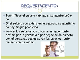  Identificar el salario máximo si se mantendrá o
no.
 Si el salario que existe en la empresa se mantiene
no hay ningún problema.
 Pero si los salarios van a variar es importante
definir por la gerencia o por negociación directa
con el personas cuales serán los salarios tanto
mínimo cómo máximo.
 