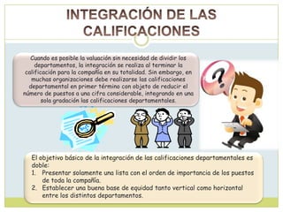 Cuando es posible la valuación sin necesidad de dividir los
departamentos, la integración se realiza al terminar la
calificación para la compañía en su totalidad. Sin embargo, en
muchas organizaciones debe realizarse las calificaciones
departamental en primer término con objeto de reducir el
número de puestos a una cifra considerable, integrando en una
sola gradación las calificaciones departamentales.
El objetivo básico de la integración de las calificaciones departamentales es
doble:
1. Presentar solamente una lista con el orden de importancia de los puestos
de toda la compañía.
2. Establecer una buena base de equidad tanto vertical como horizontal
entre los distintos departamentos.
 