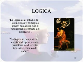 LÓGICA
“La lógica es el estudio de
  los métodos y principios
  usados para distinguir el
 razonamiento correcto del
        incorrecto”.

“La lógica se ocupa de la
 cuestión del peso o valor
  probatorio de diferentes
   tipos de elementos de
          juicio”.

                              11
 