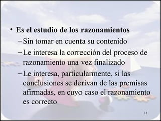 • Es el estudio de los razonamientos
  – Sin tomar en cuenta su contenido
  – Le interesa la corrección del proceso de
    razonamiento una vez finalizado
  – Le interesa, particularmente, si las
    conclusiones se derivan de las premisas
    afirmadas, en cuyo caso el razonamiento
    es correcto
                                          12
 