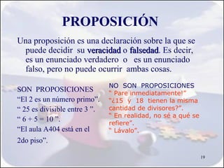 PROPOSICIÓN
Una proposición es una declaración sobre la que se
 puede decidir su veracidad o falsedad. Es decir,
                               falsedad
 es un enunciado verdadero o es un enunciado
 falso, pero no puede ocurrir ambas cosas.
                               NO SON PROPOSICIONES
SON PROPOSICIONES              “ Pare inmediatamente!”
“El 2 es un número primo”.     “¿15 y 18 tienen la misma
“ 25 es divisible entre 3 ”.   cantidad de divisores?”.
                               “ En realidad, no sé a qué se
“ 6 + 5 = 10 ”.                refiere”.
“El aula A404 está en el       “ Lávalo”.
2do piso”.

                                                               19
 