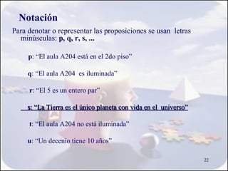 Notación
Para denotar o representar las proposiciones se usan letras
  minúsculas: p, q, r, s, ...

     p: “El aula A204 está en el 2do piso”

     q: “El aula A204 es iluminada”

     r: “El 5 es un entero par”

     s: “La Tierra es el único planeta con vida en el universo”

     t: “El aula A204 no está iluminada”

     u: “Un decenio tiene 10 años”

                                                                  22
 